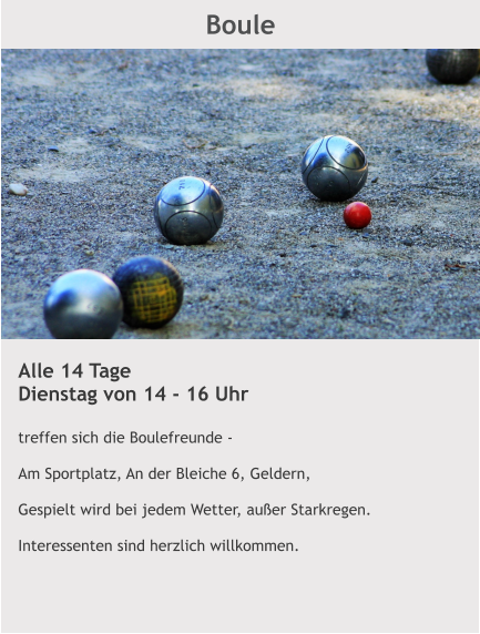 Boule Alle 14 Tage Dienstag von 14 - 16 Uhr  treffen sich die Boulefreunde -    Am Sportplatz, An der Bleiche 6, Geldern,  Gespielt wird bei jedem Wetter, außer Starkregen.  Interessenten sind herzlich willkommen.