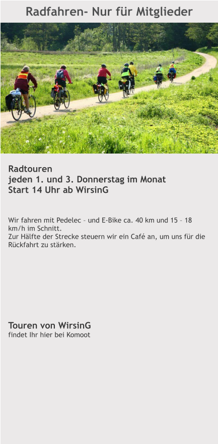 Radfahren- Nur für Mitglieder  Radtouren jeden 1. und 3. Donnerstag im Monat Start 14 Uhr ab WirsinG   Wir fahren mit Pedelec – und E-Bike ca. 40 km und 15 – 18 km/h im Schnitt.  Zur Hälfte der Strecke steuern wir ein Café an, um uns für die Rückfahrt zu stärken.         Touren von WirsinG findet Ihr hier bei Komoot