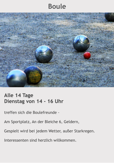 Boule Alle 14 Tage Dienstag von 14 - 16 Uhr  treffen sich die Boulefreunde -    Am Sportplatz, An der Bleiche 6, Geldern,  Gespielt wird bei jedem Wetter, außer Starkregen.  Interessenten sind herzlich willkommen.