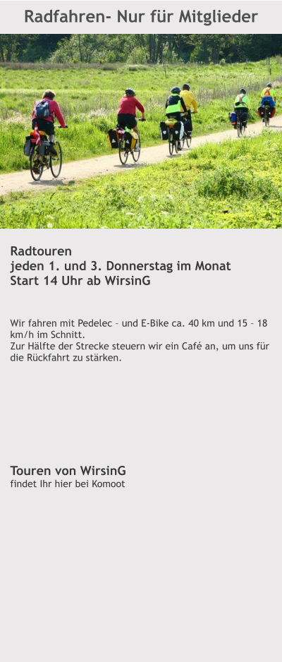 Radfahren- Nur für Mitglieder  Radtouren jeden 1. und 3. Donnerstag im Monat Start 14 Uhr ab WirsinG   Wir fahren mit Pedelec – und E-Bike ca. 40 km und 15 – 18 km/h im Schnitt.  Zur Hälfte der Strecke steuern wir ein Café an, um uns für die Rückfahrt zu stärken.         Touren von WirsinG findet Ihr hier bei Komoot